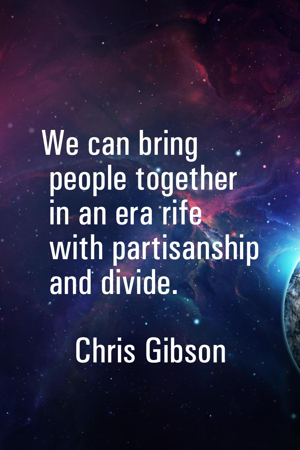 We can bring people together in an era rife with partisanship and divide.