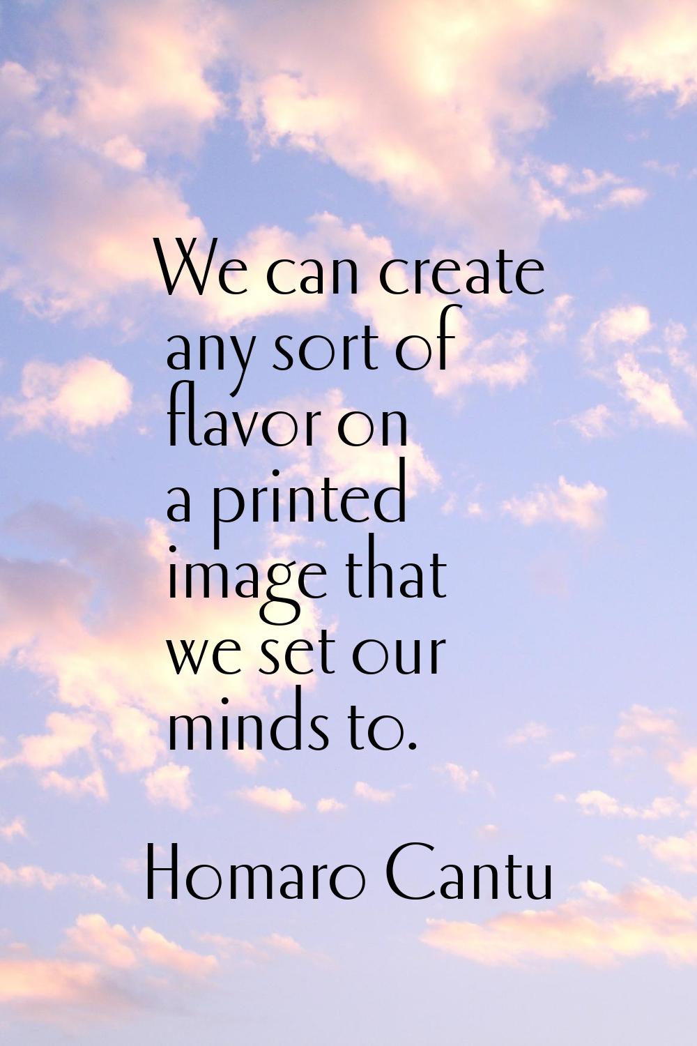 We can create any sort of flavor on a printed image that we set our minds to.