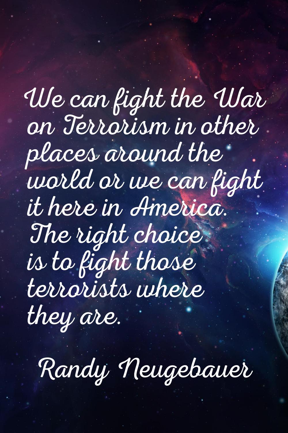 We can fight the War on Terrorism in other places around the world or we can fight it here in Ameri