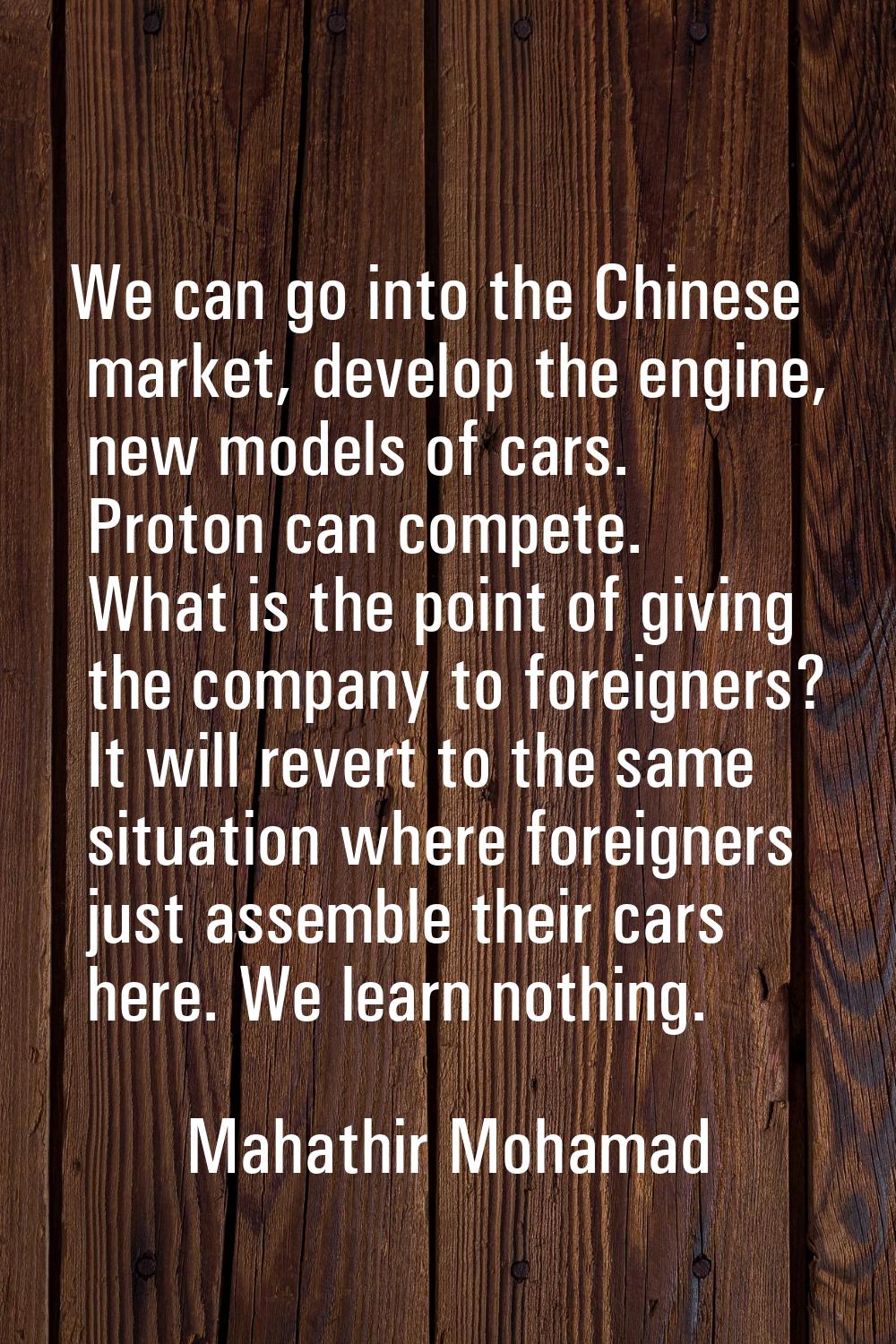 We can go into the Chinese market, develop the engine, new models of cars. Proton can compete. What