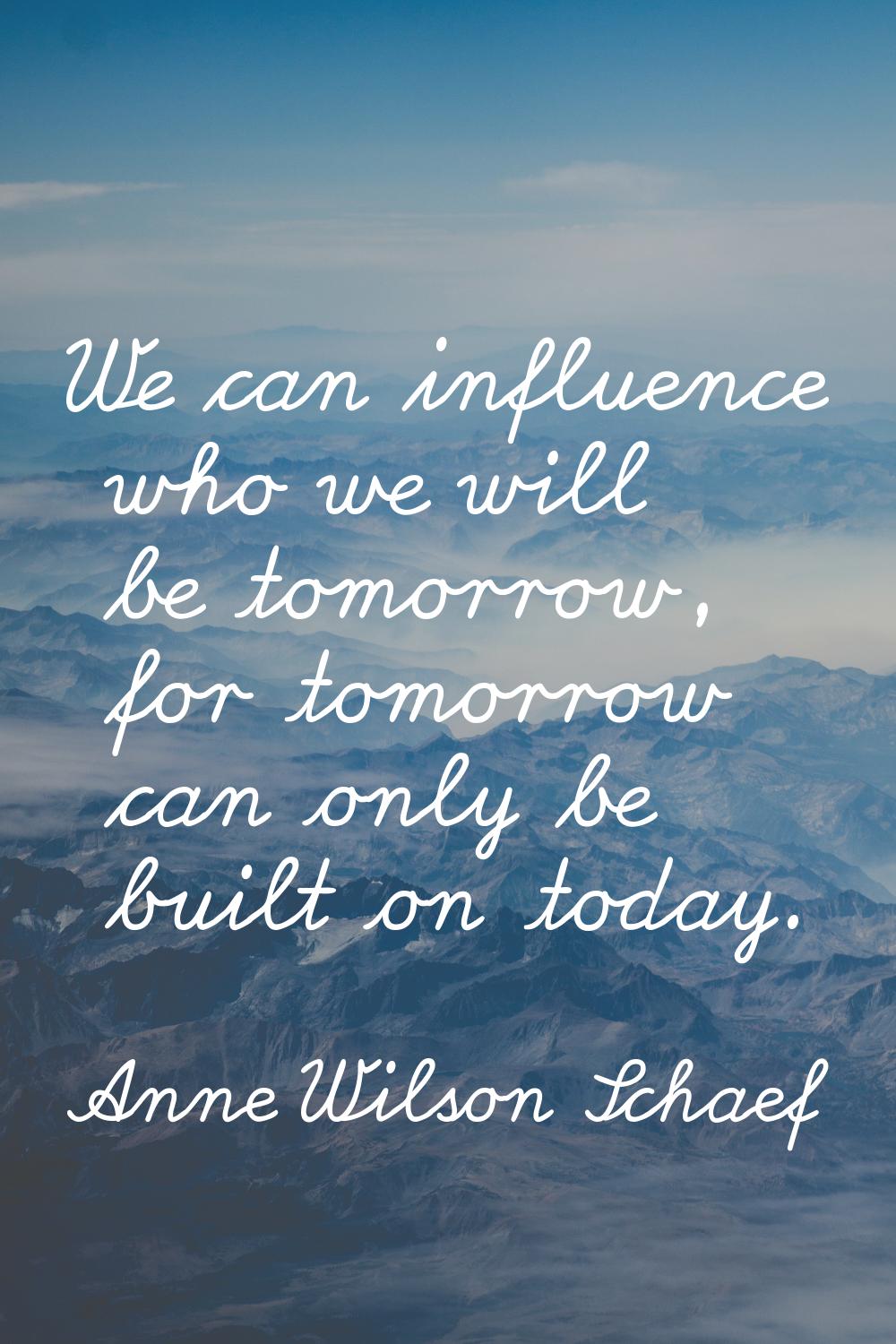 We can influence who we will be tomorrow, for tomorrow can only be built on today.