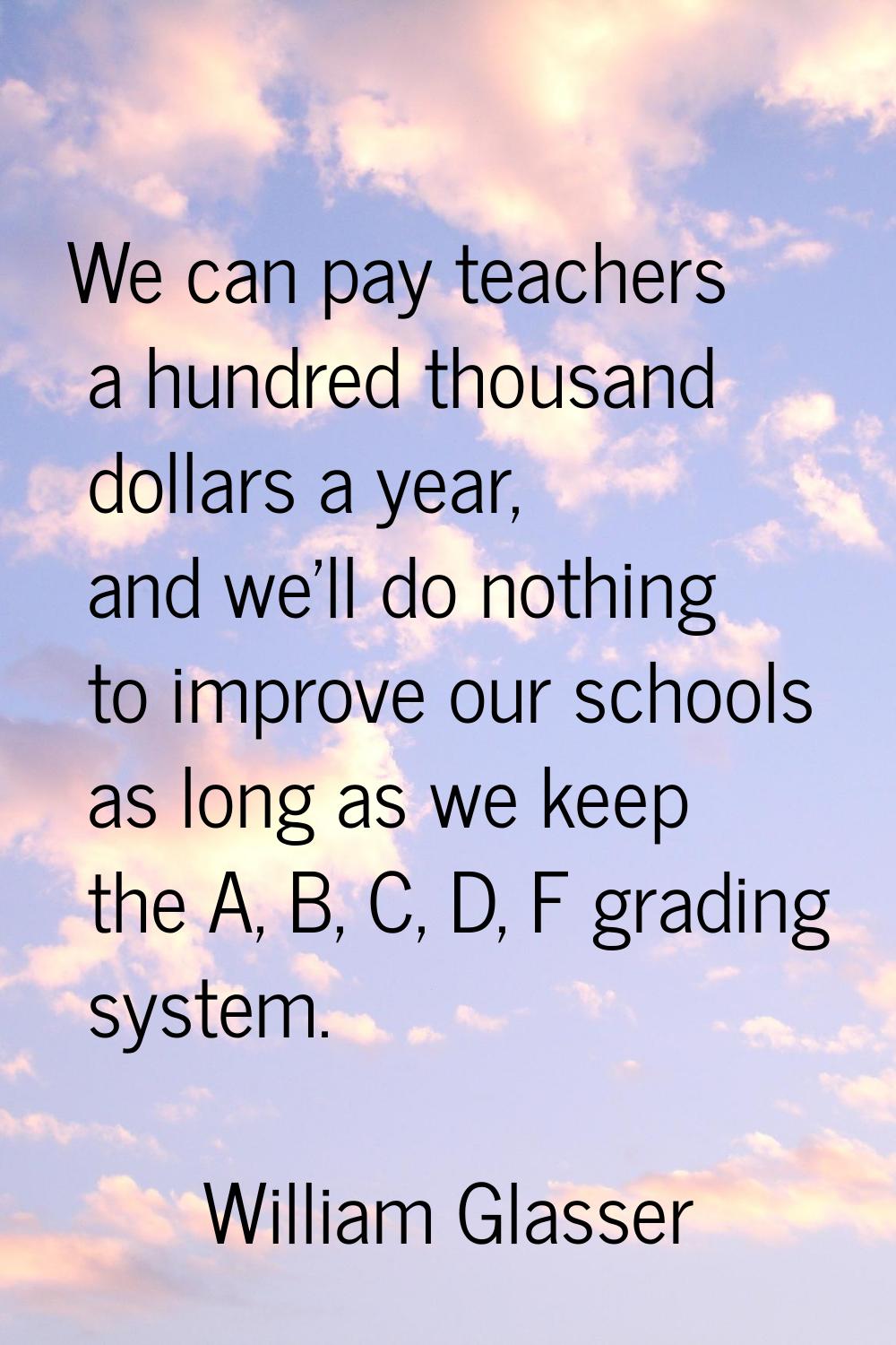 We can pay teachers a hundred thousand dollars a year, and we'll do nothing to improve our schools 