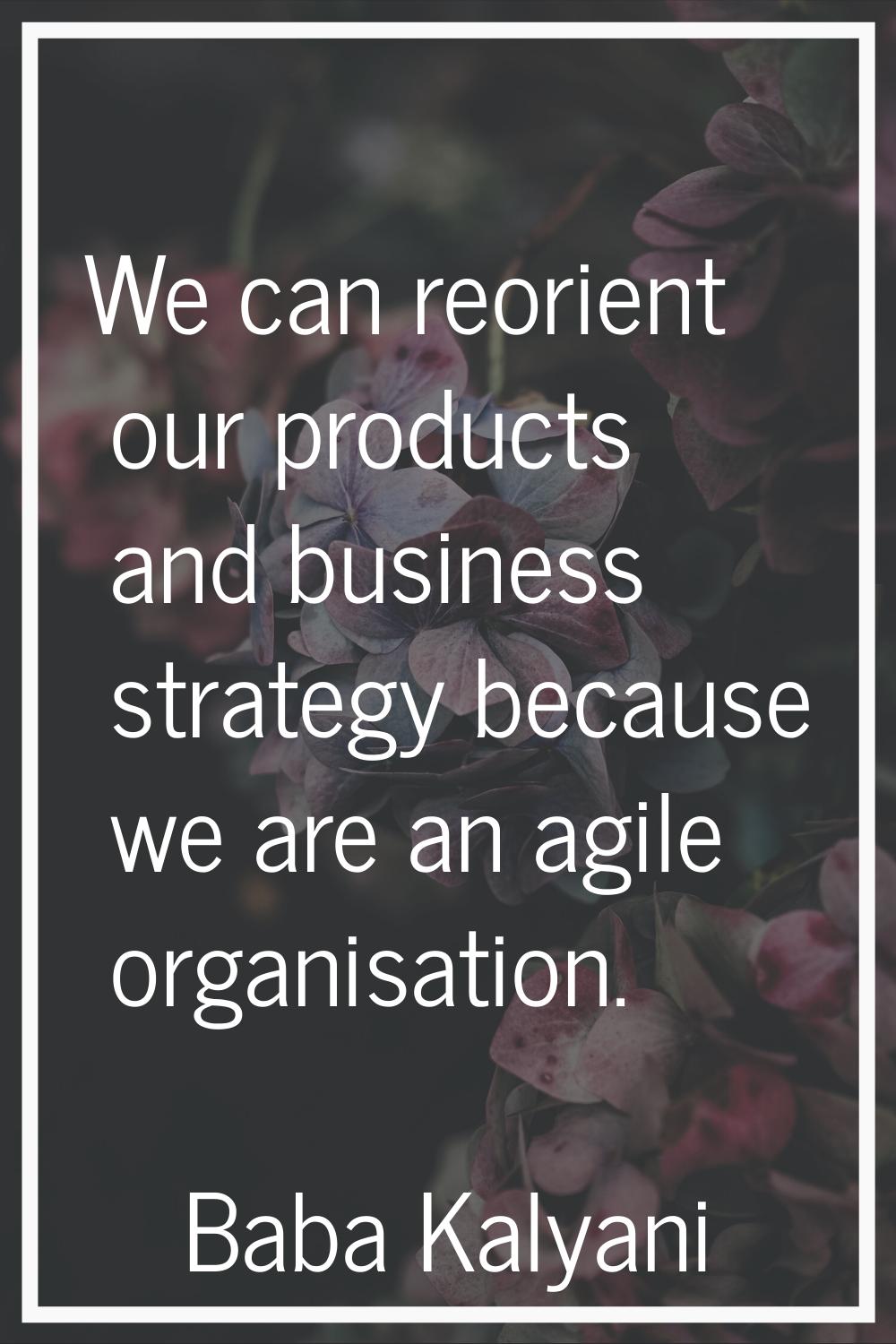 We can reorient our products and business strategy because we are an agile organisation.