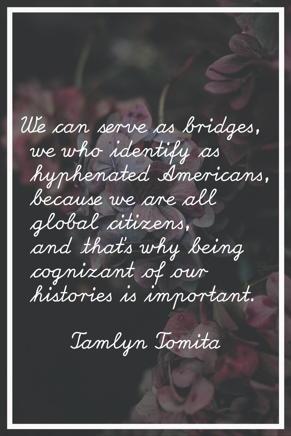 We can serve as bridges, we who identify as hyphenated Americans, because we are all global citizen
