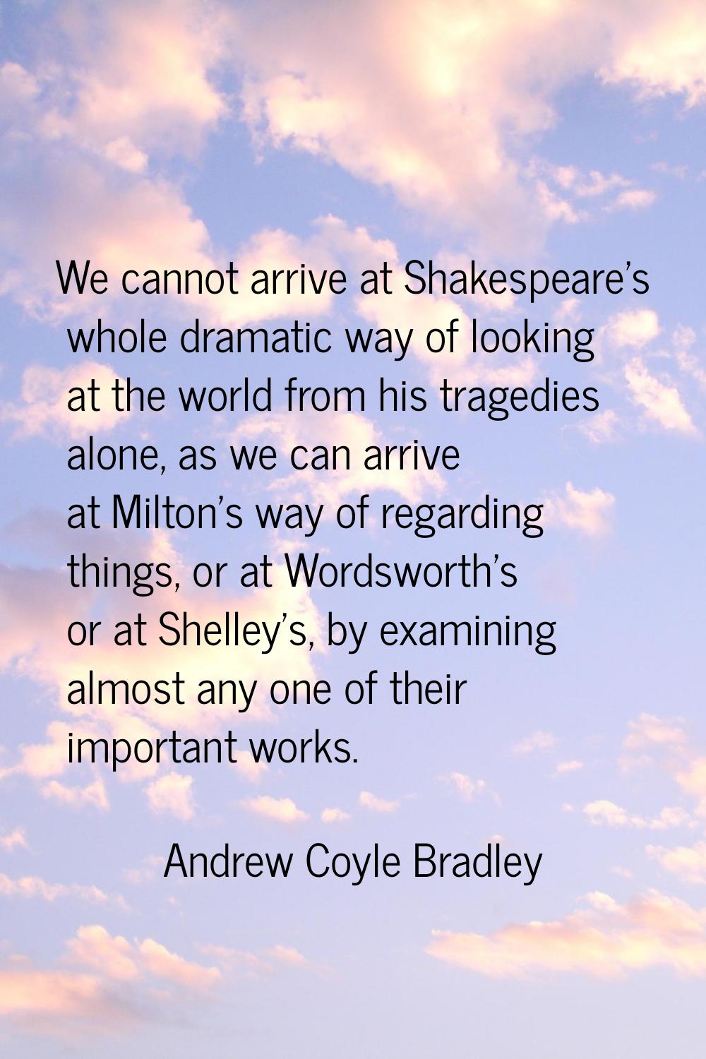 We cannot arrive at Shakespeare's whole dramatic way of looking at the world from his tragedies alo