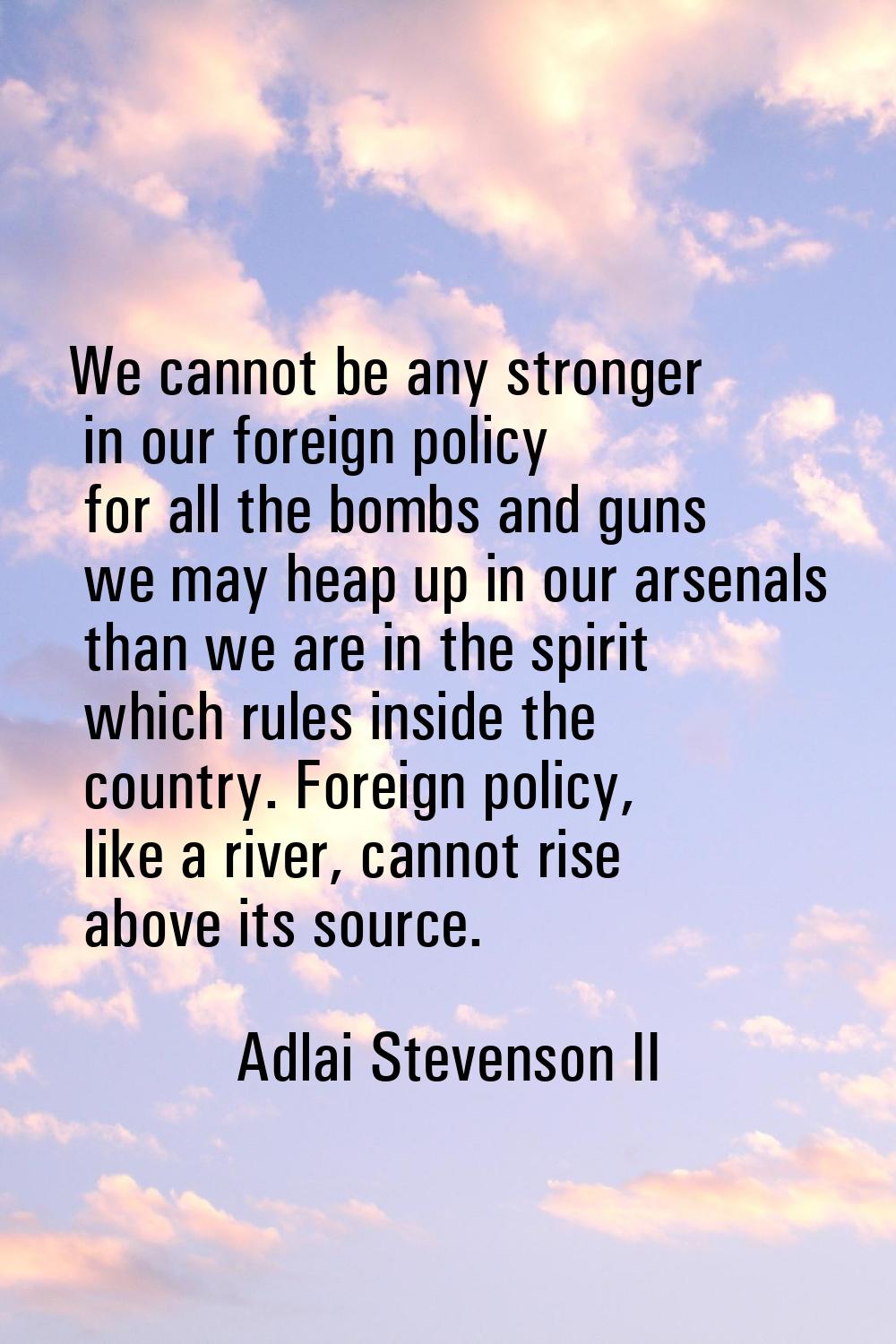 We cannot be any stronger in our foreign policy for all the bombs and guns we may heap up in our ar