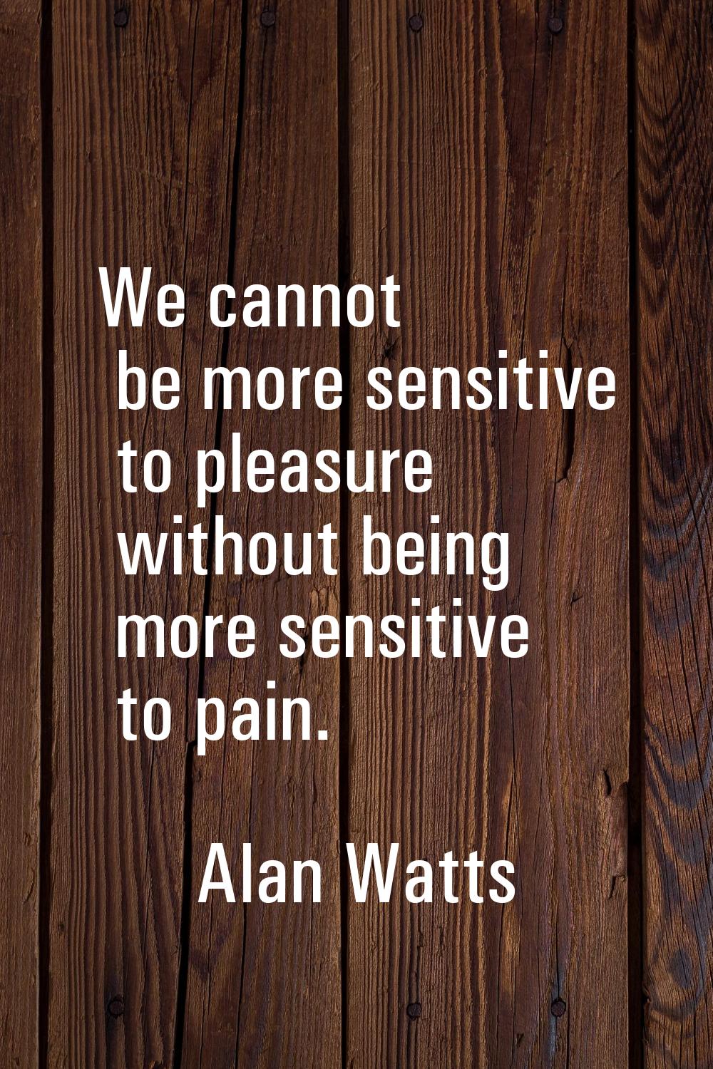We cannot be more sensitive to pleasure without being more sensitive to pain.