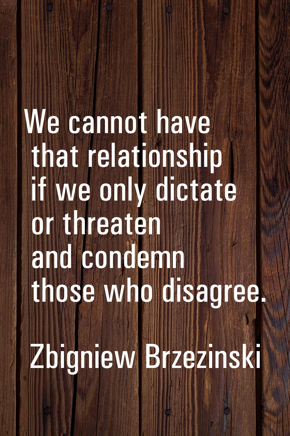 We cannot have that relationship if we only dictate or threaten and condemn those who disagree.