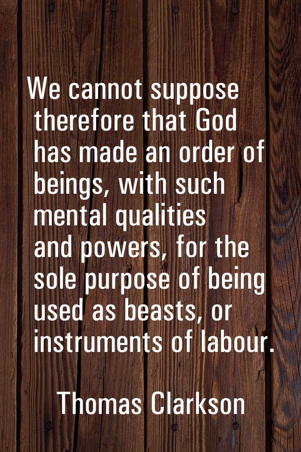 We cannot suppose therefore that God has made an order of beings, with such mental qualities and po