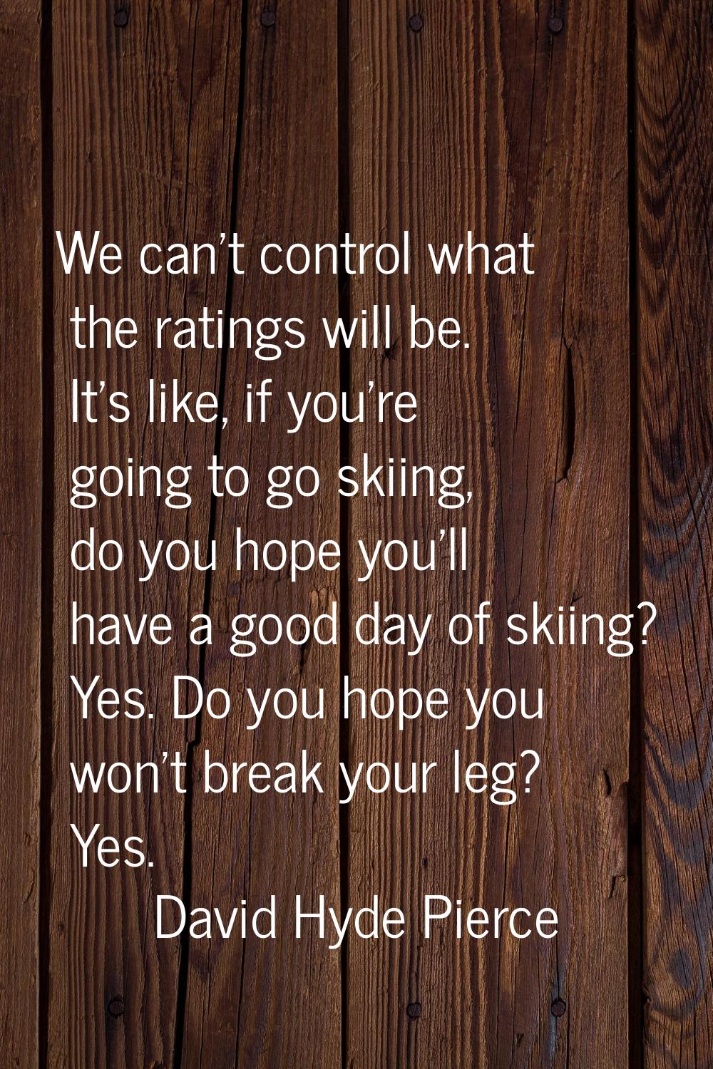 We can't control what the ratings will be. It's like, if you're going to go skiing, do you hope you