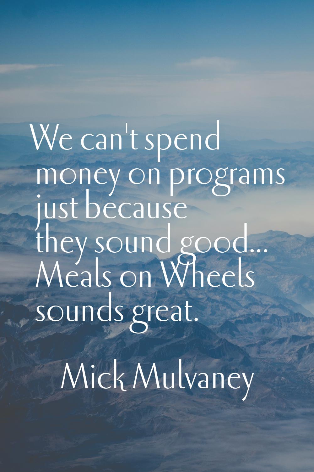 We can't spend money on programs just because they sound good... Meals on Wheels sounds great.
