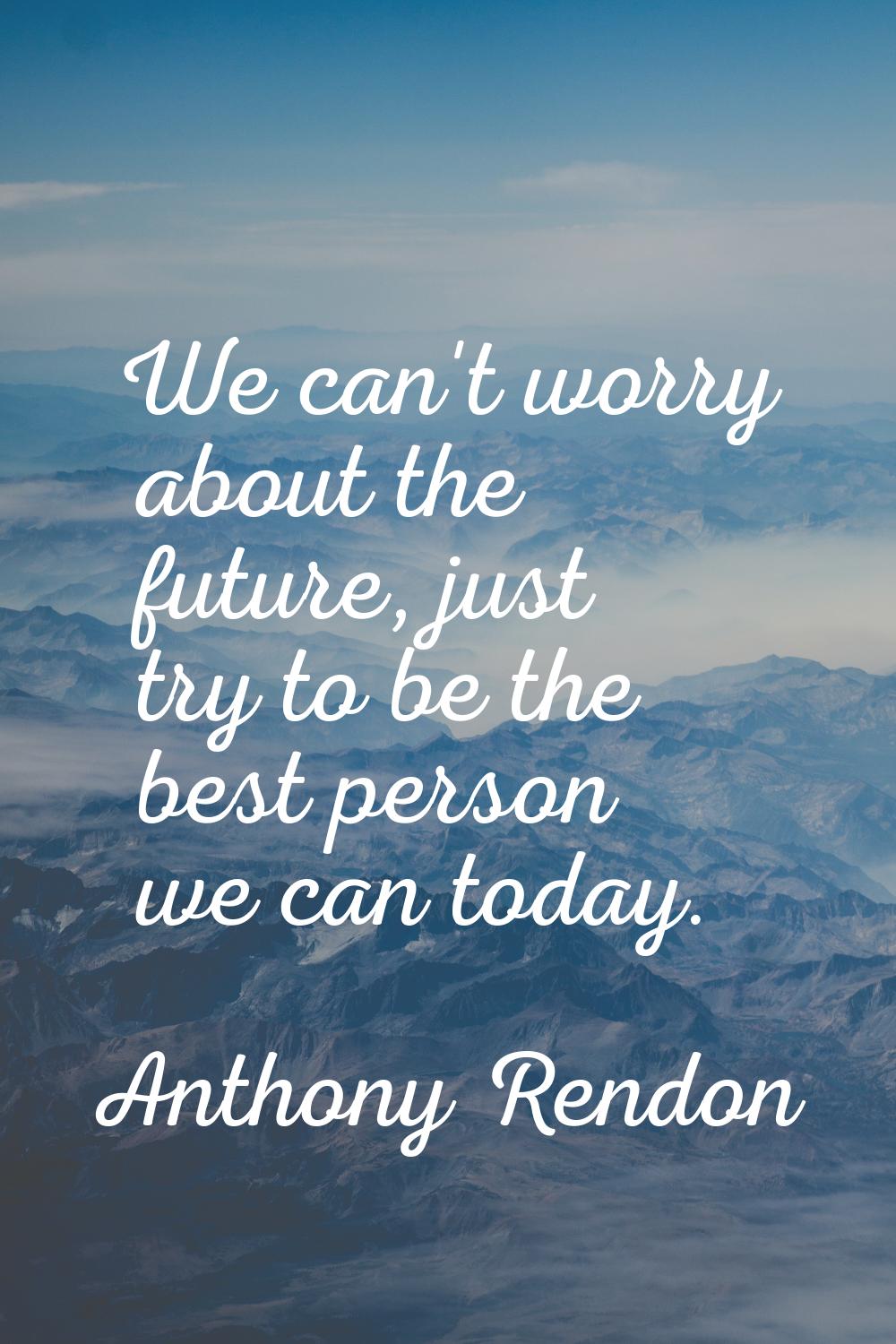 We can't worry about the future, just try to be the best person we can today.