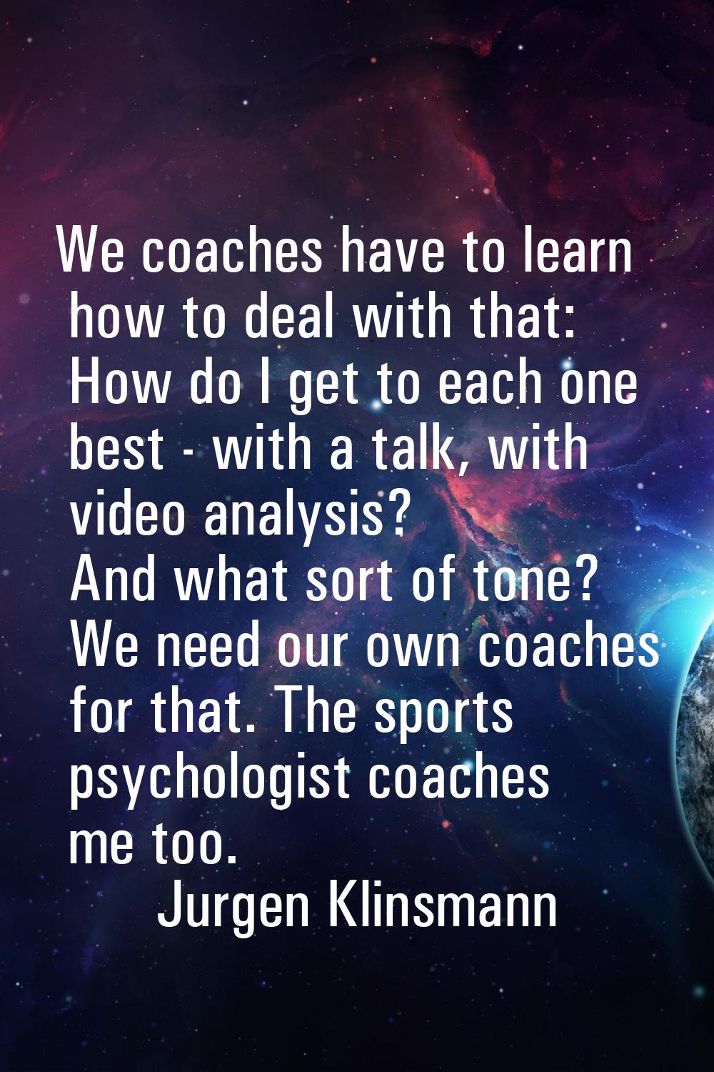 We coaches have to learn how to deal with that: How do I get to each one best - with a talk, with v