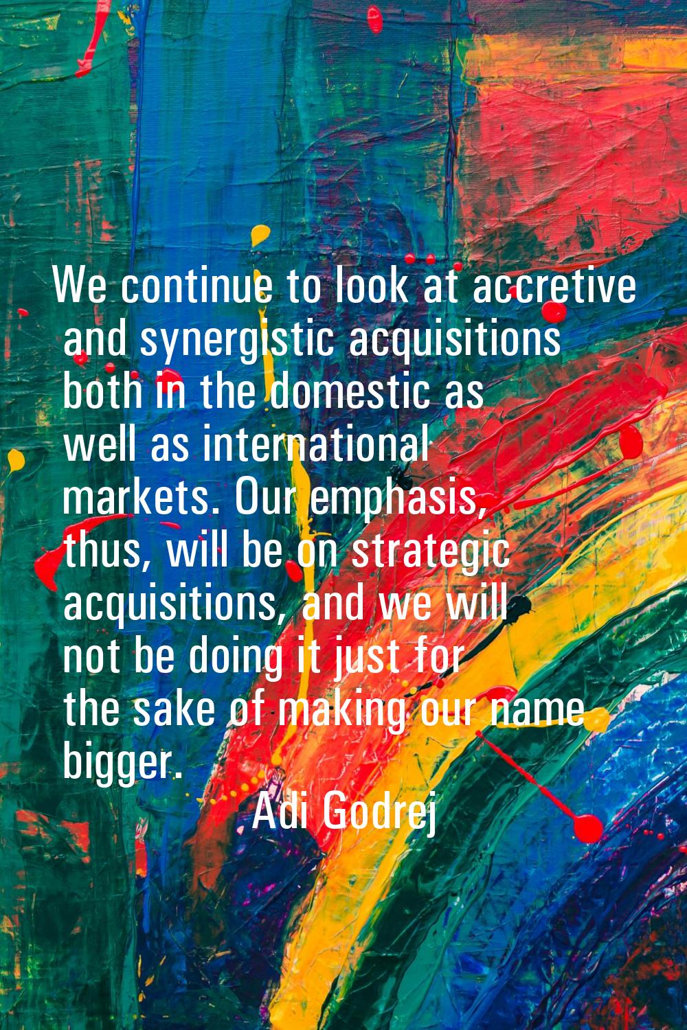 We continue to look at accretive and synergistic acquisitions both in the domestic as well as inter