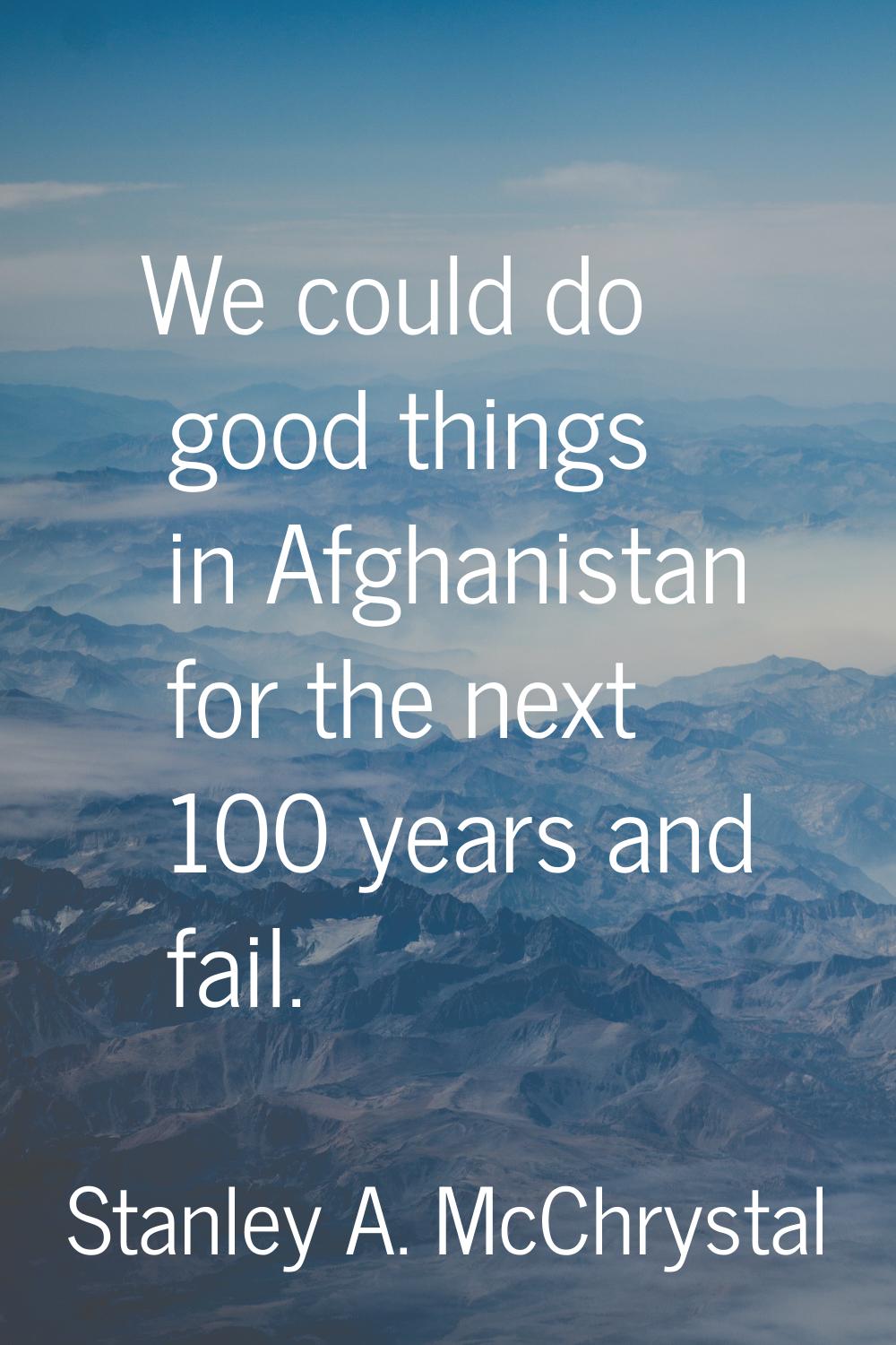 We could do good things in Afghanistan for the next 100 years and fail.