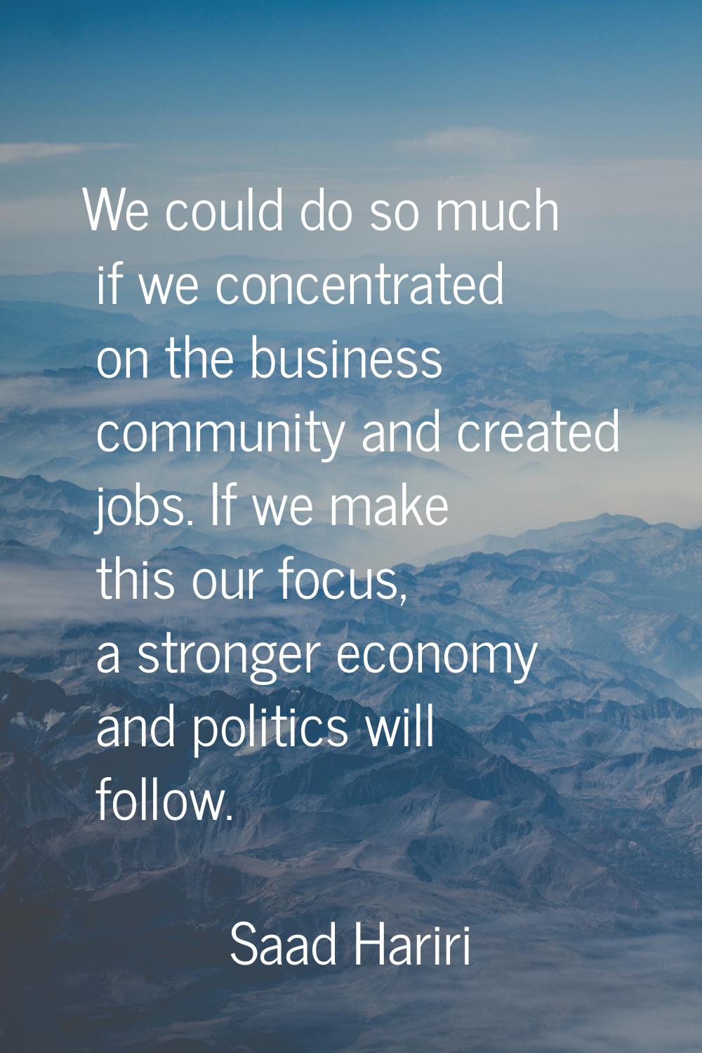 We could do so much if we concentrated on the business community and created jobs. If we make this 