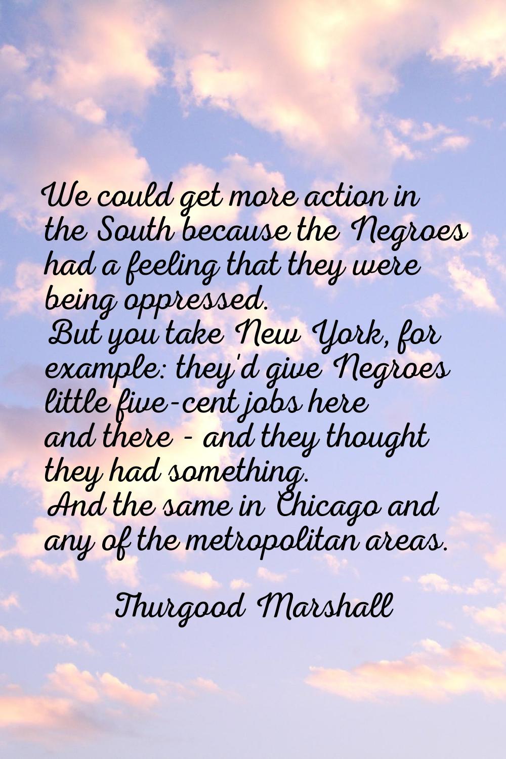 We could get more action in the South because the Negroes had a feeling that they were being oppres