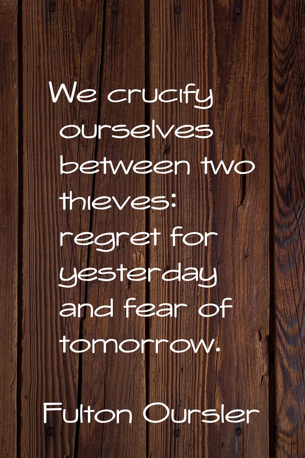 We crucify ourselves between two thieves: regret for yesterday and fear of tomorrow.