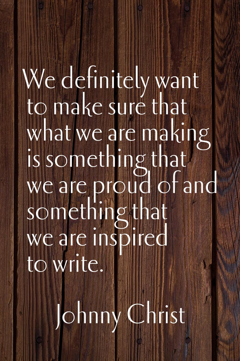 We definitely want to make sure that what we are making is something that we are proud of and somet
