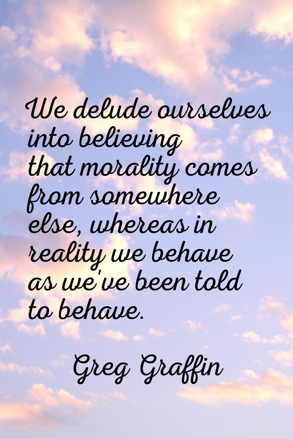 We delude ourselves into believing that morality comes from somewhere else, whereas in reality we b