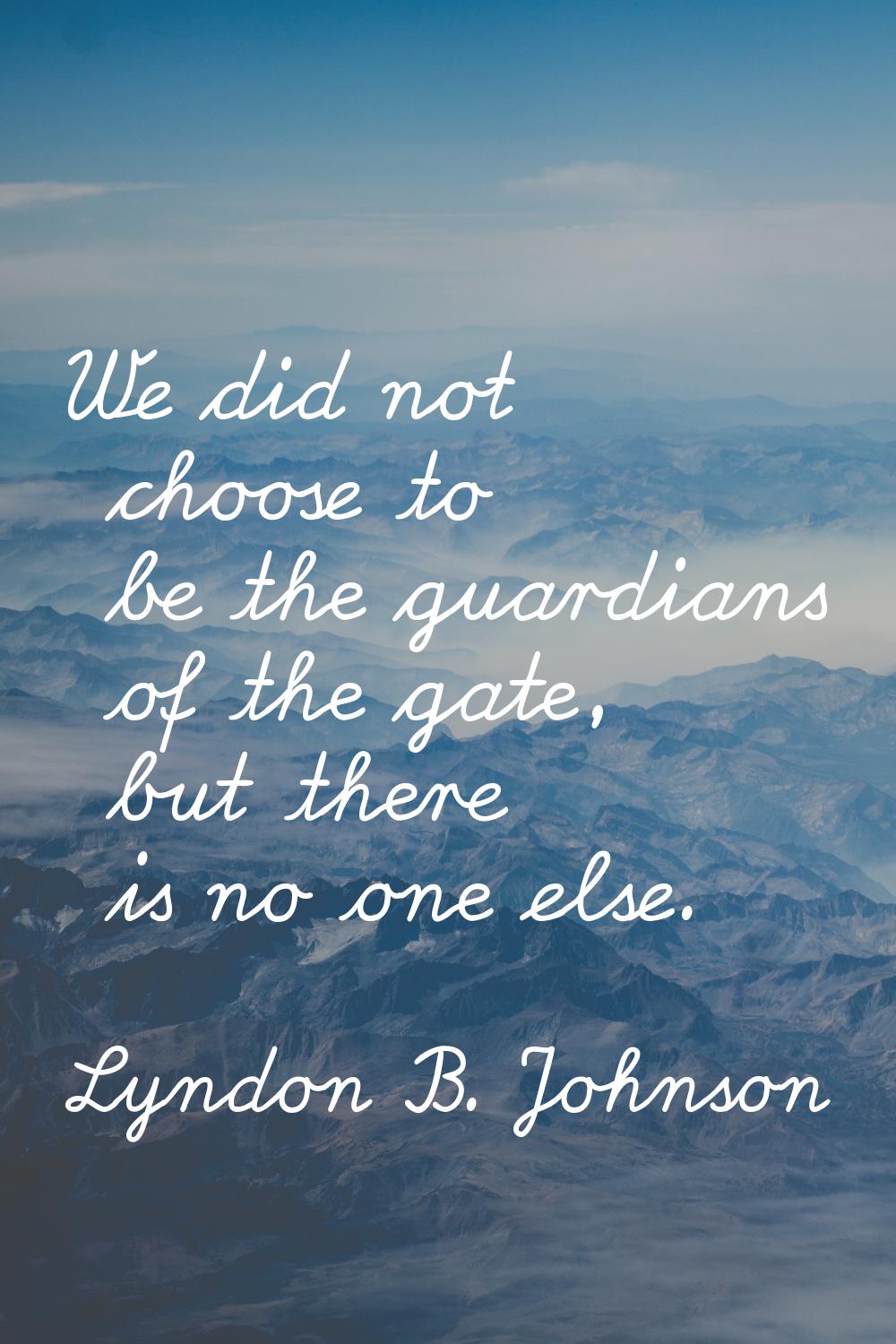 We did not choose to be the guardians of the gate, but there is no one else.