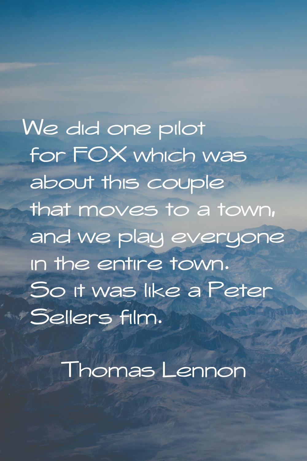 We did one pilot for FOX which was about this couple that moves to a town, and we play everyone in 