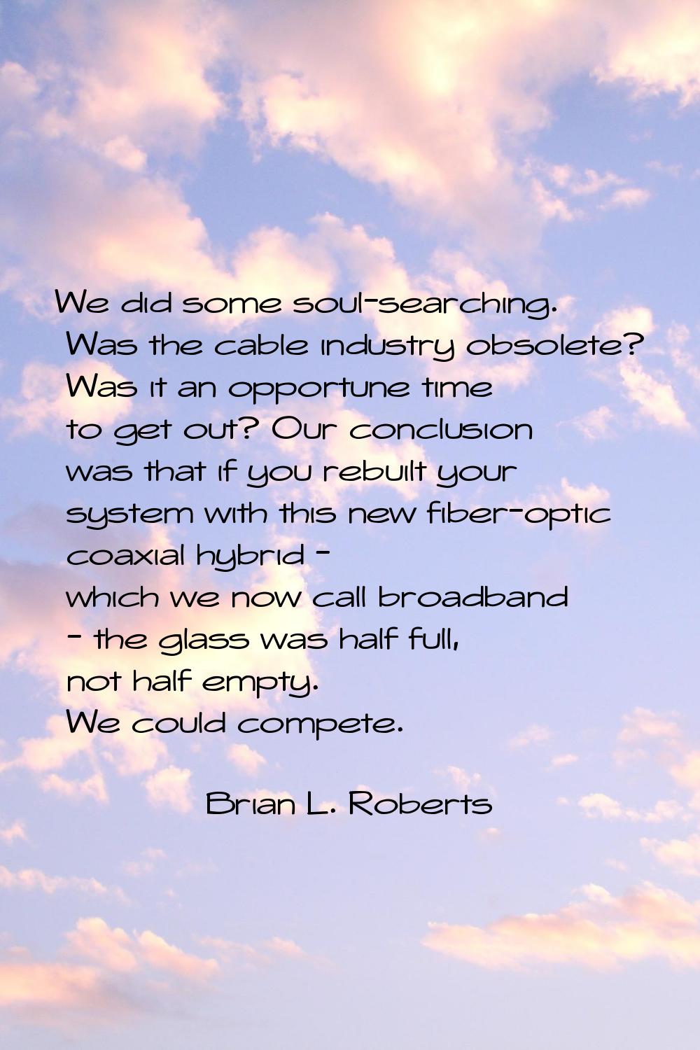 We did some soul-searching. Was the cable industry obsolete? Was it an opportune time to get out? O