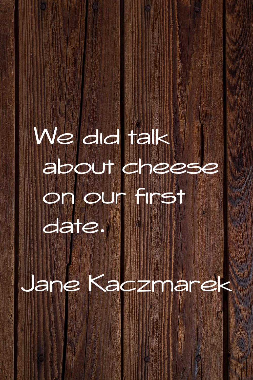 We did talk about cheese on our first date.