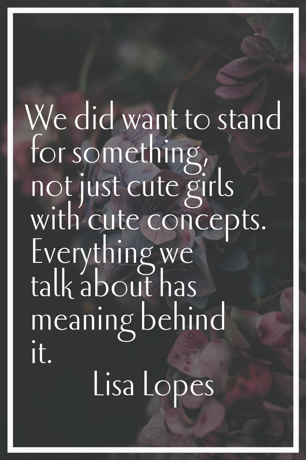 We did want to stand for something, not just cute girls with cute concepts. Everything we talk abou