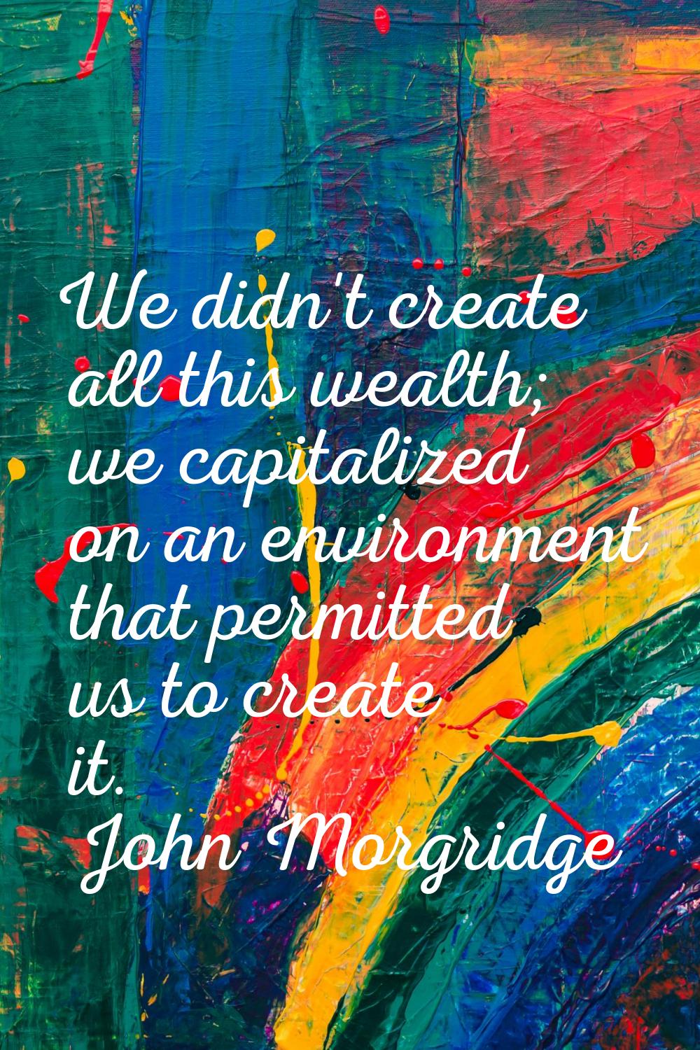 We didn't create all this wealth; we capitalized on an environment that permitted us to create it.