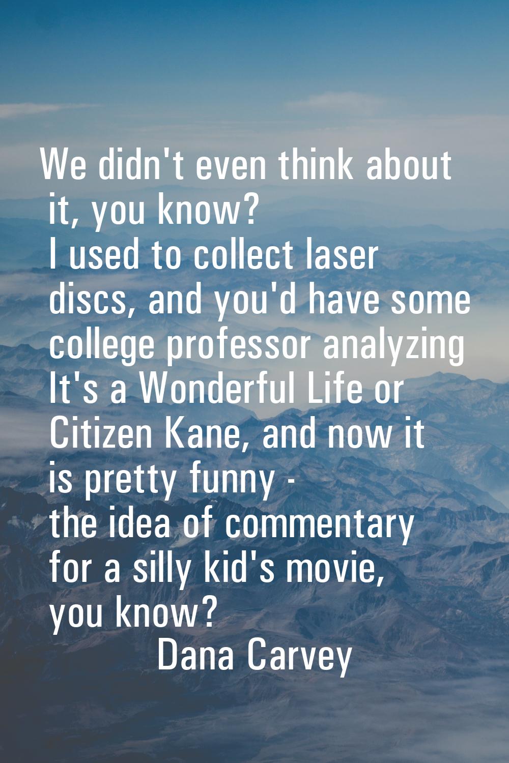 We didn't even think about it, you know? I used to collect laser discs, and you'd have some college