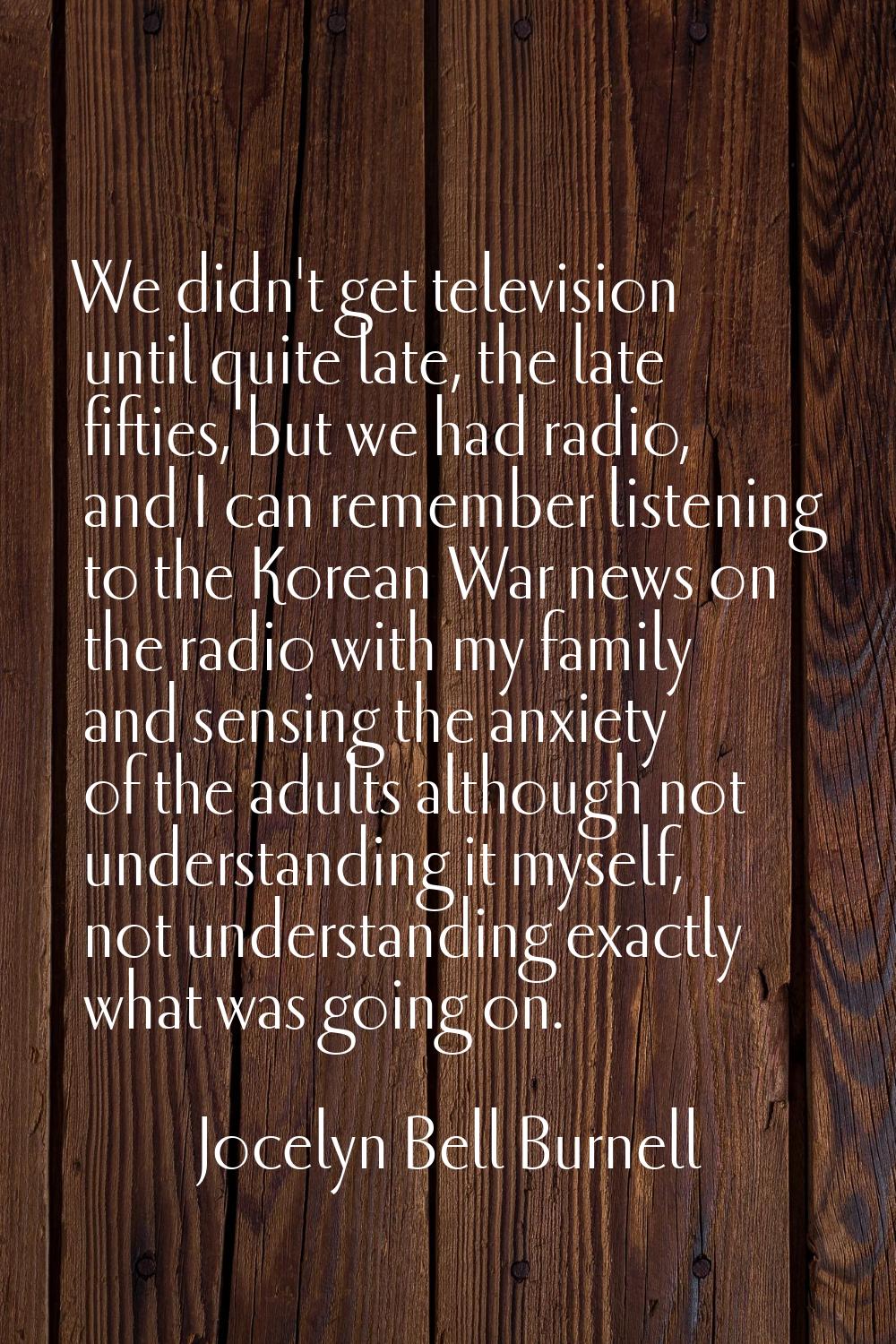 We didn't get television until quite late, the late fifties, but we had radio, and I can remember l