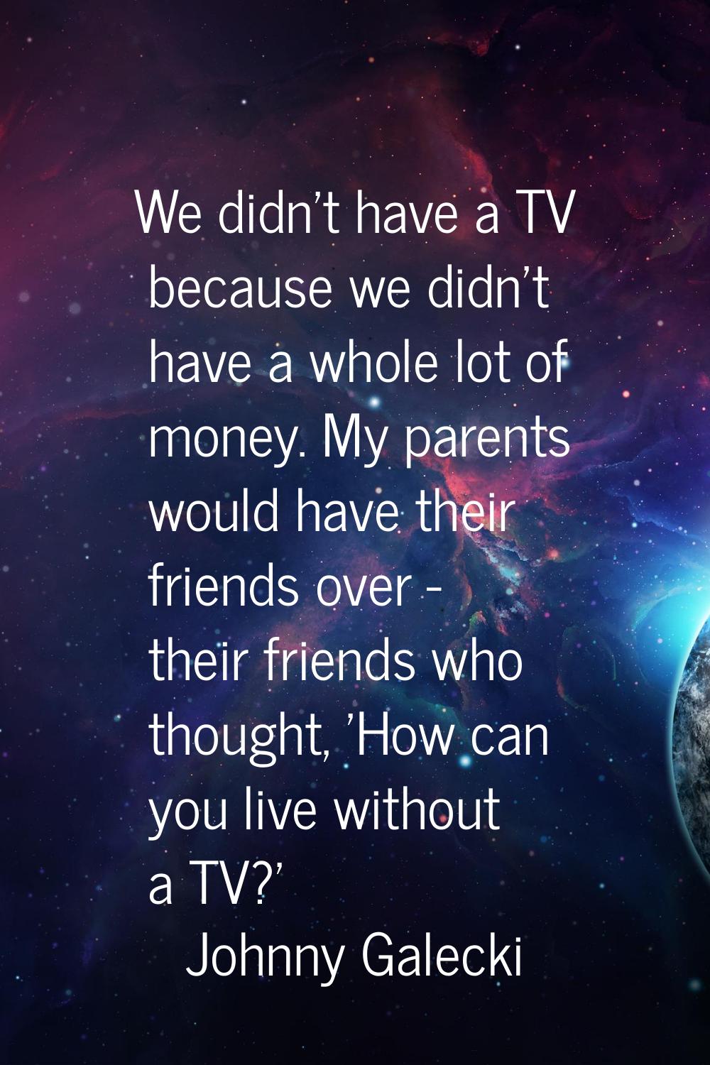 We didn't have a TV because we didn't have a whole lot of money. My parents would have their friend