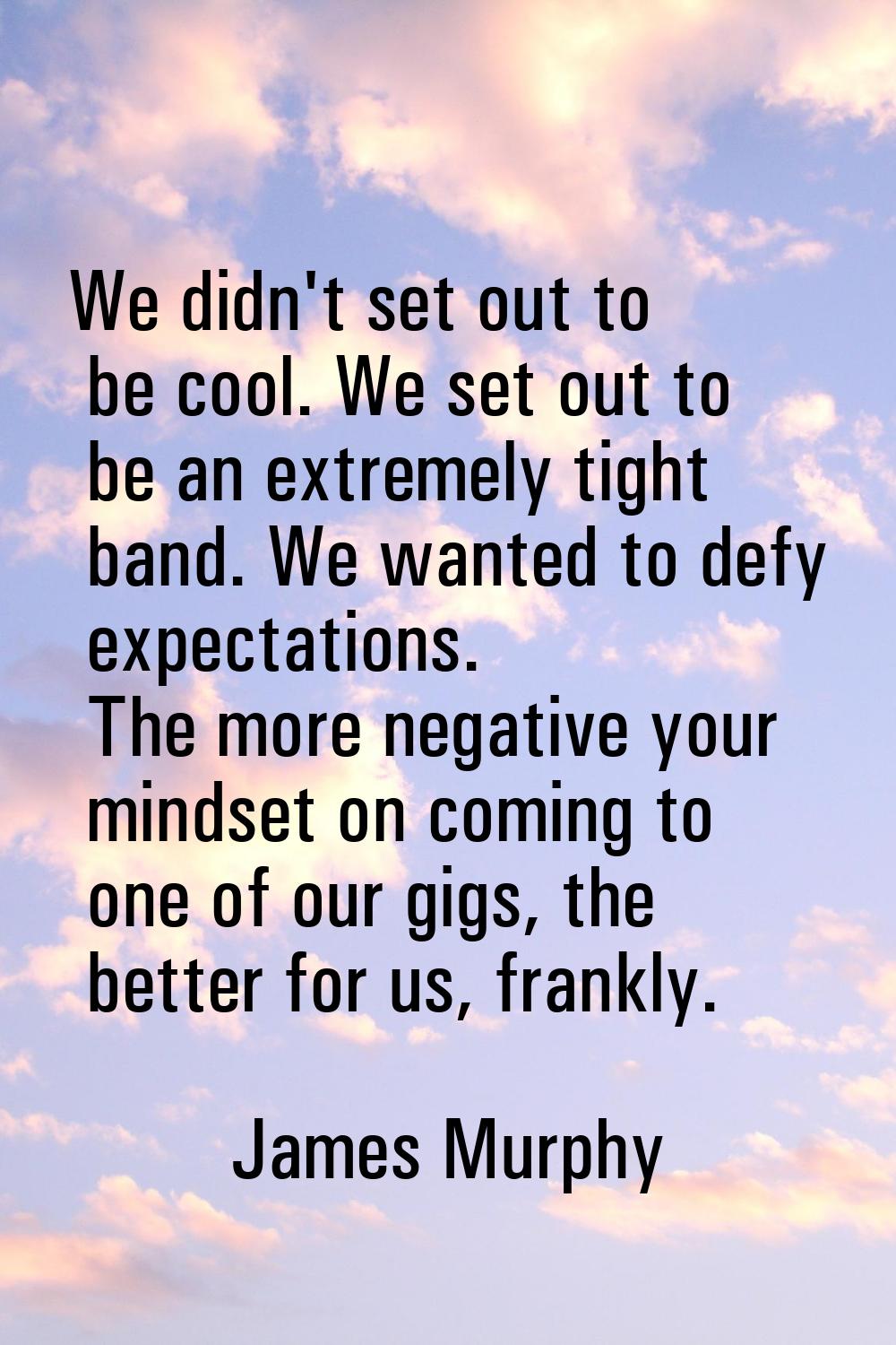 We didn't set out to be cool. We set out to be an extremely tight band. We wanted to defy expectati