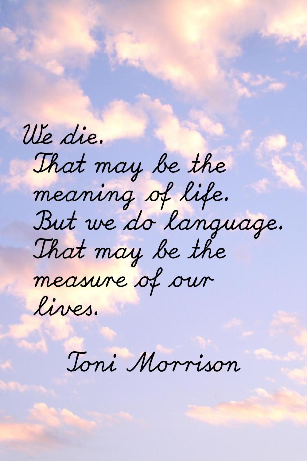 We die. That may be the meaning of life. But we do language. That may be the measure of our lives.