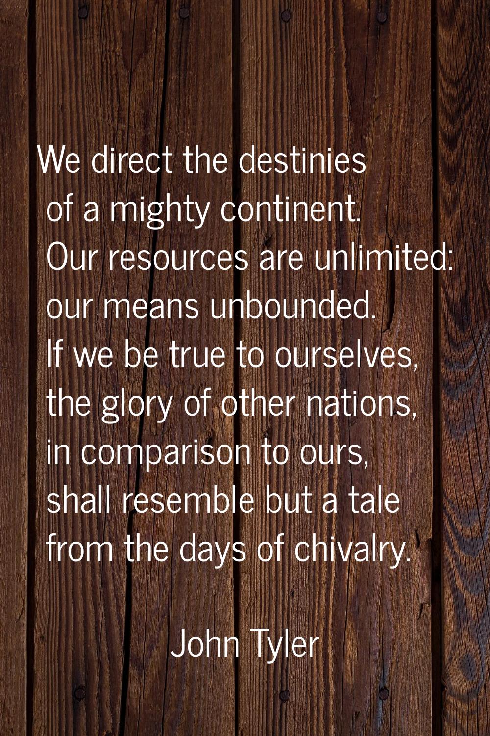 We direct the destinies of a mighty continent. Our resources are unlimited: our means unbounded. If