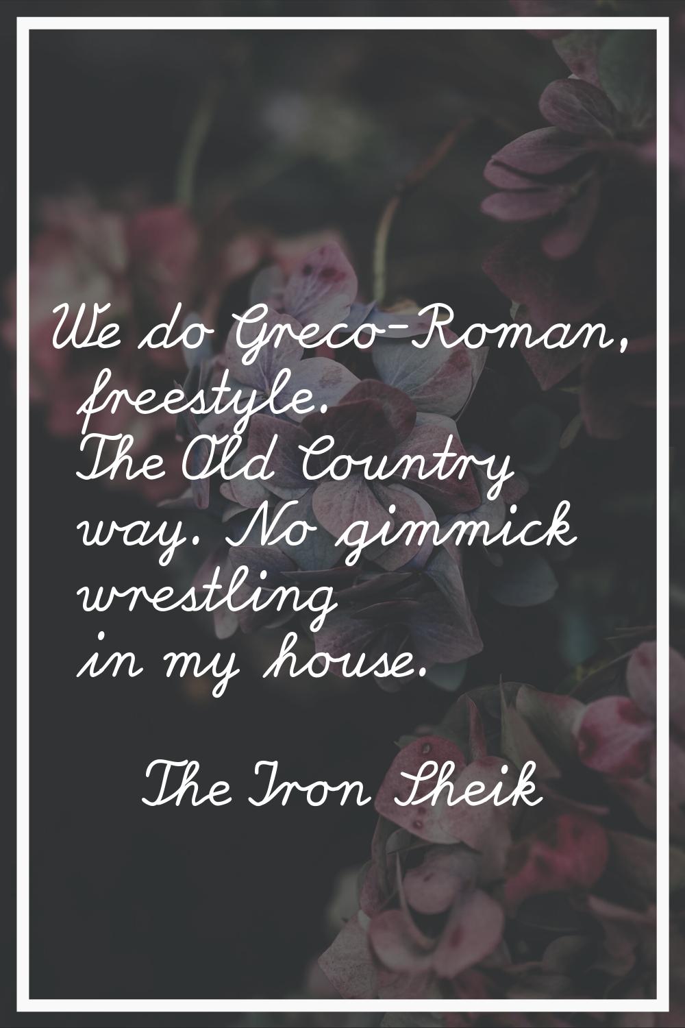 We do Greco-Roman, freestyle. The Old Country way. No gimmick wrestling in my house.