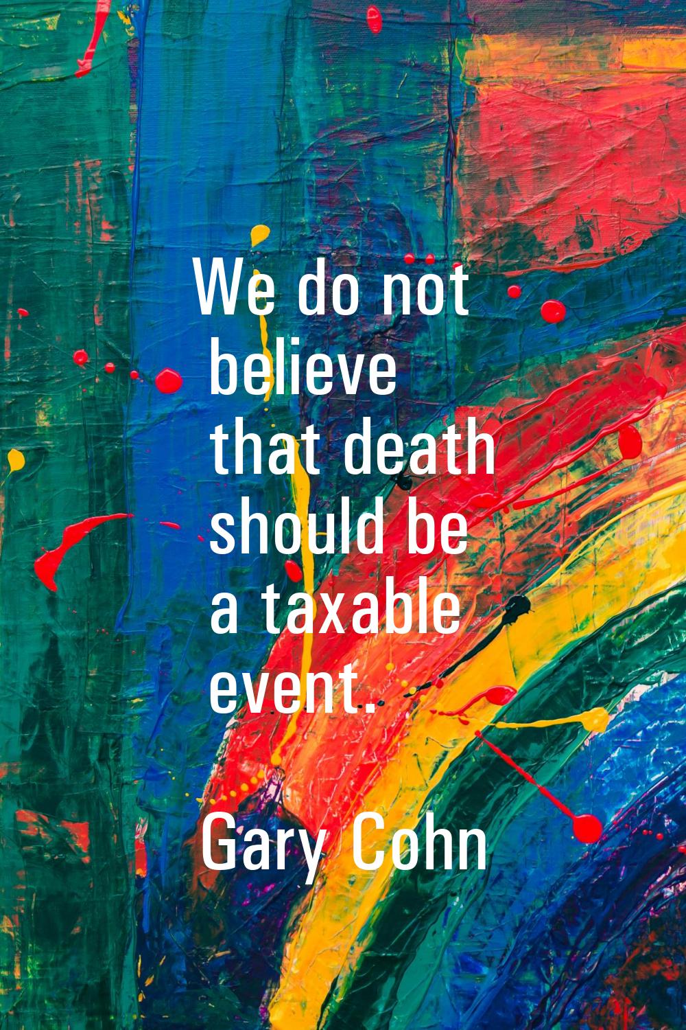 We do not believe that death should be a taxable event.