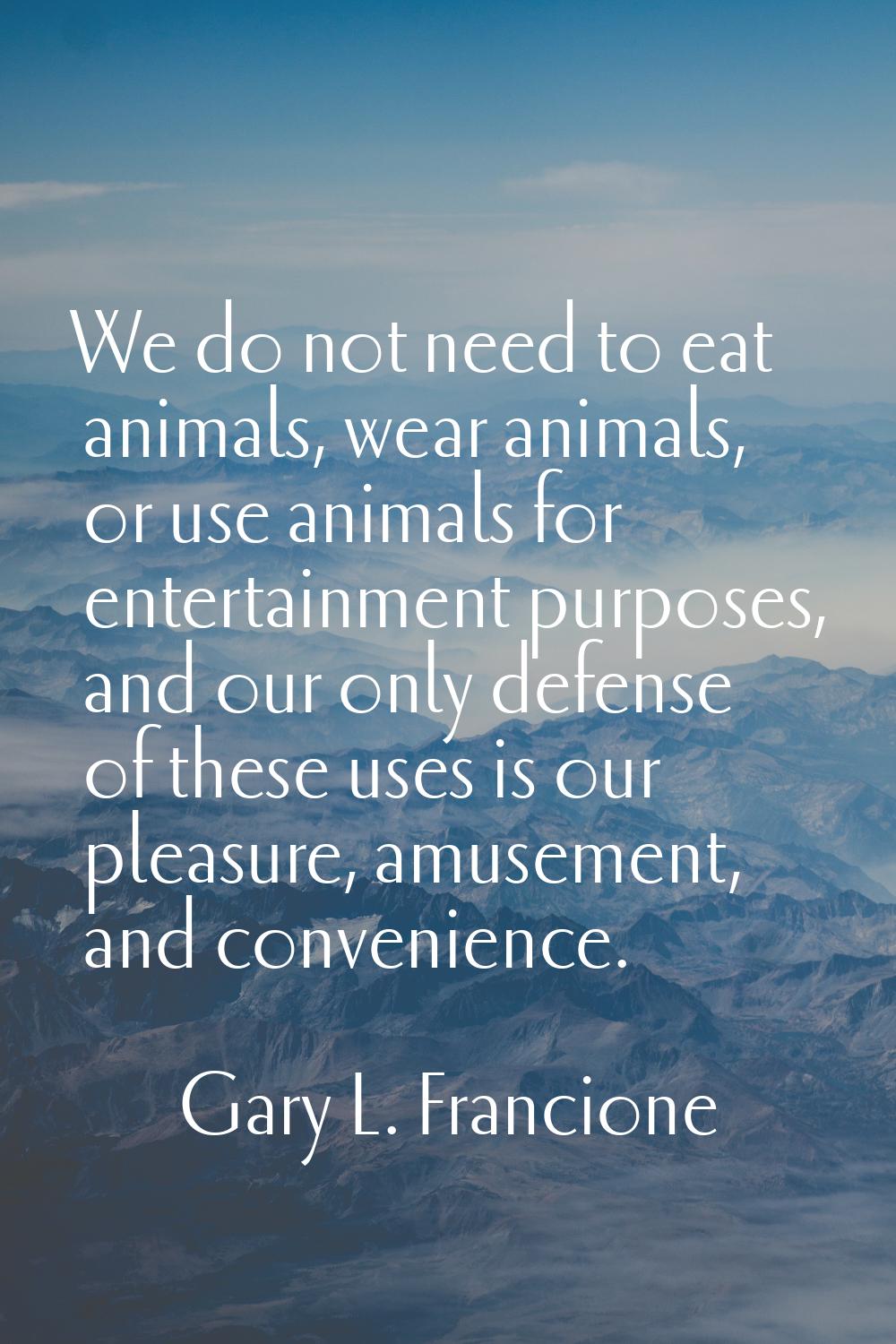 We do not need to eat animals, wear animals, or use animals for entertainment purposes, and our onl