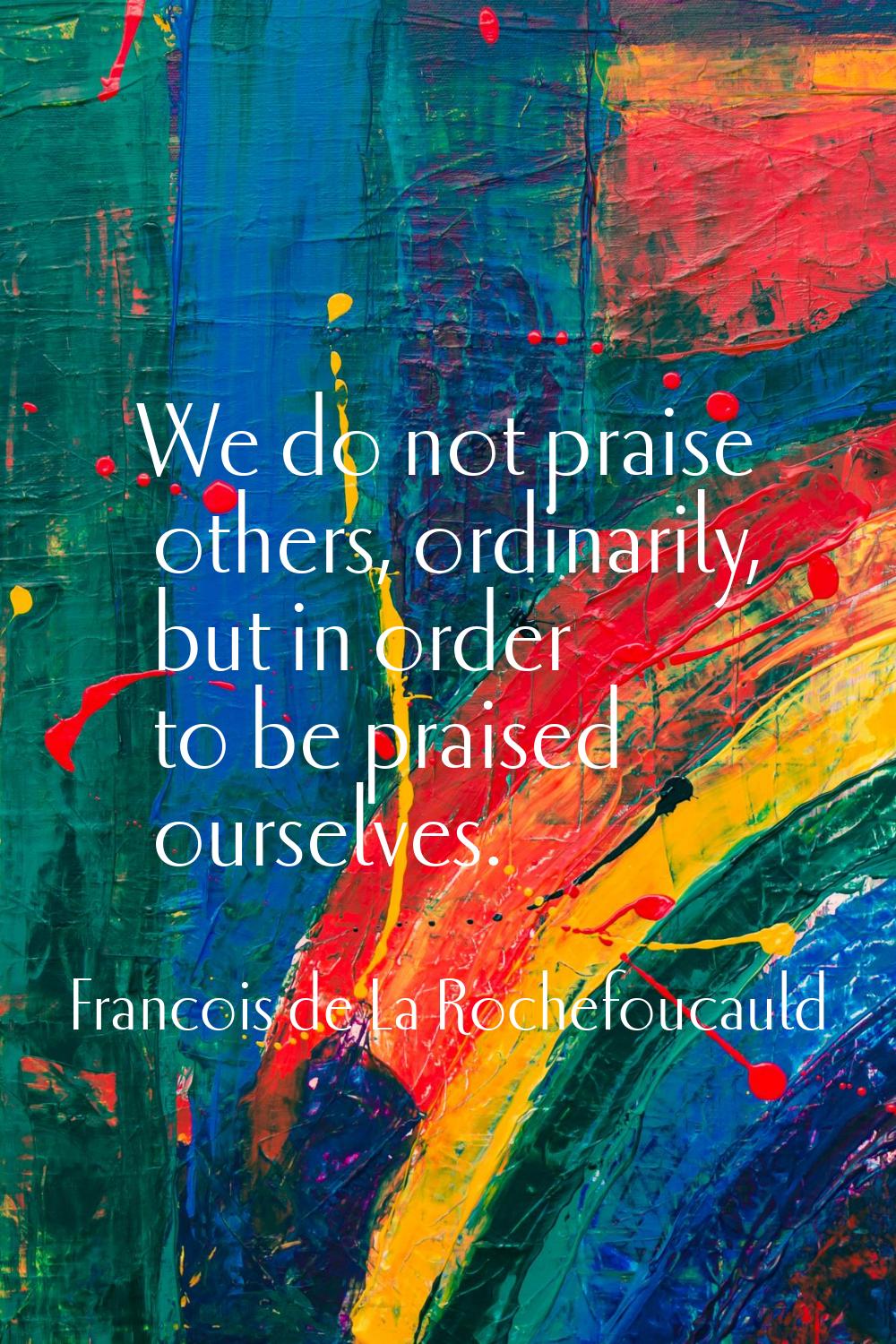 We do not praise others, ordinarily, but in order to be praised ourselves.