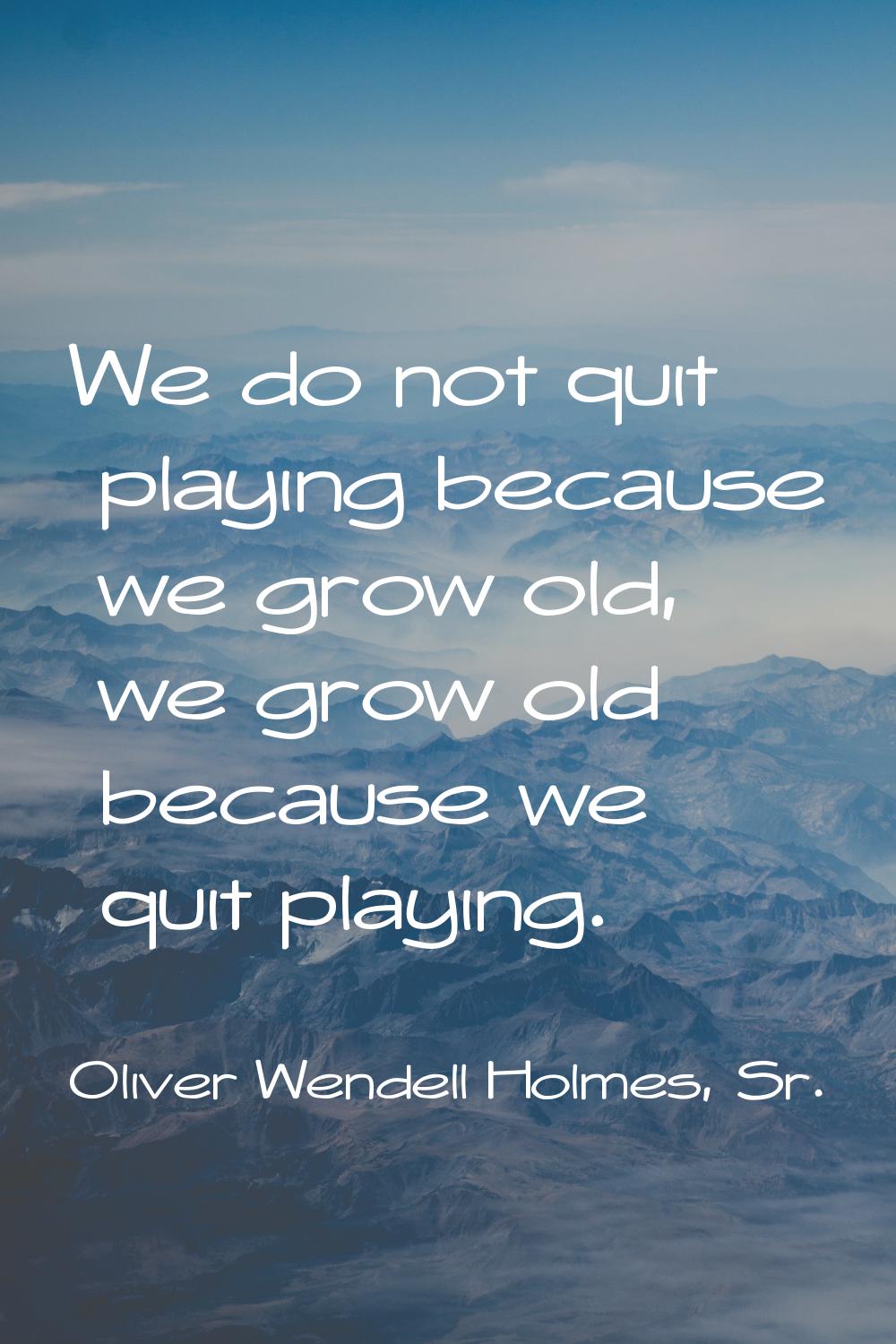 We do not quit playing because we grow old, we grow old because we quit playing.