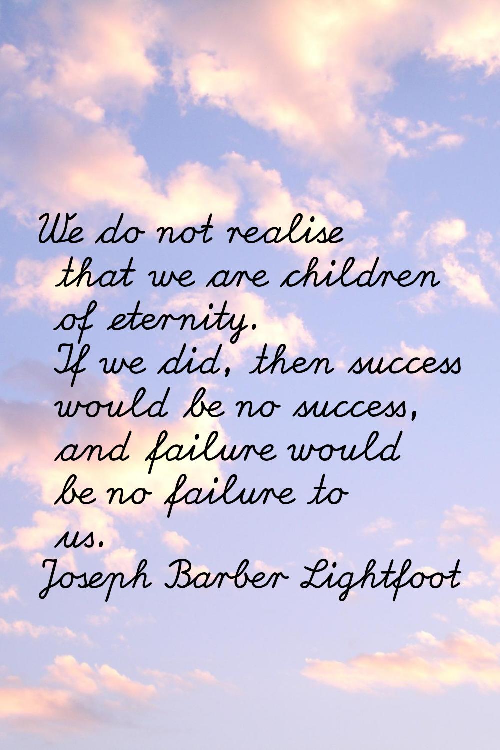 We do not realise that we are children of eternity. If we did, then success would be no success, an