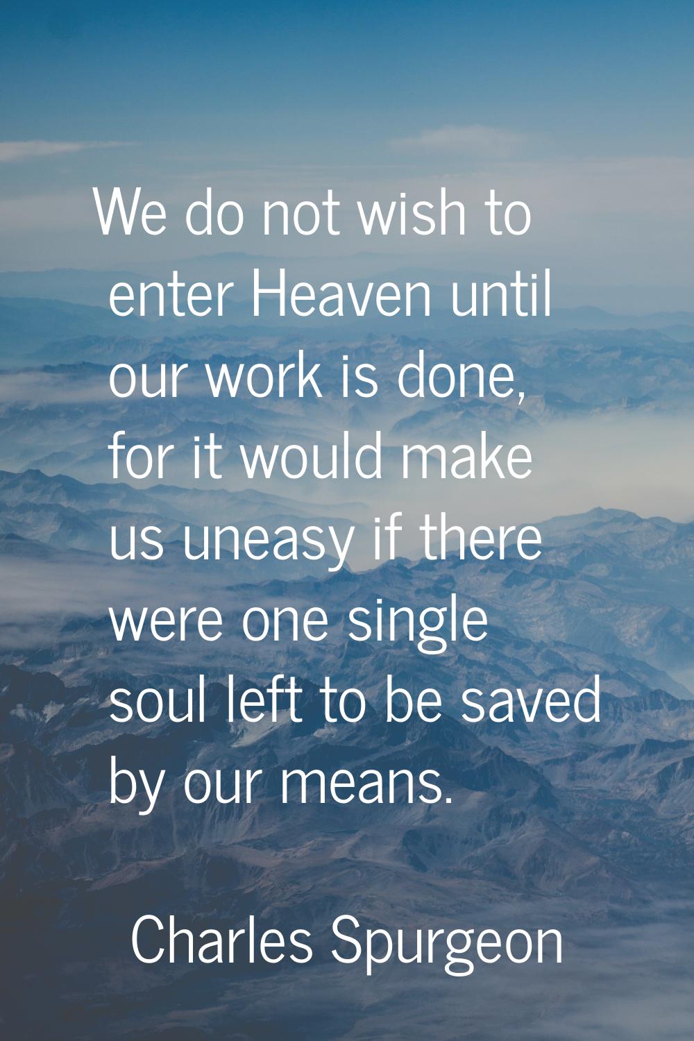 We do not wish to enter Heaven until our work is done, for it would make us uneasy if there were on