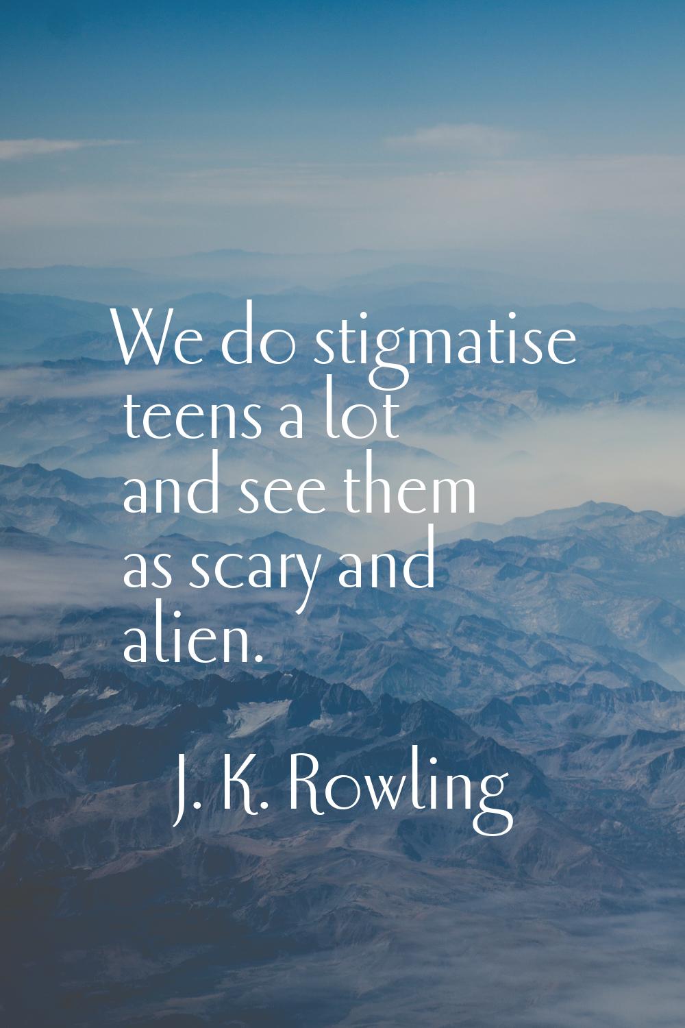 We do stigmatise teens a lot and see them as scary and alien.