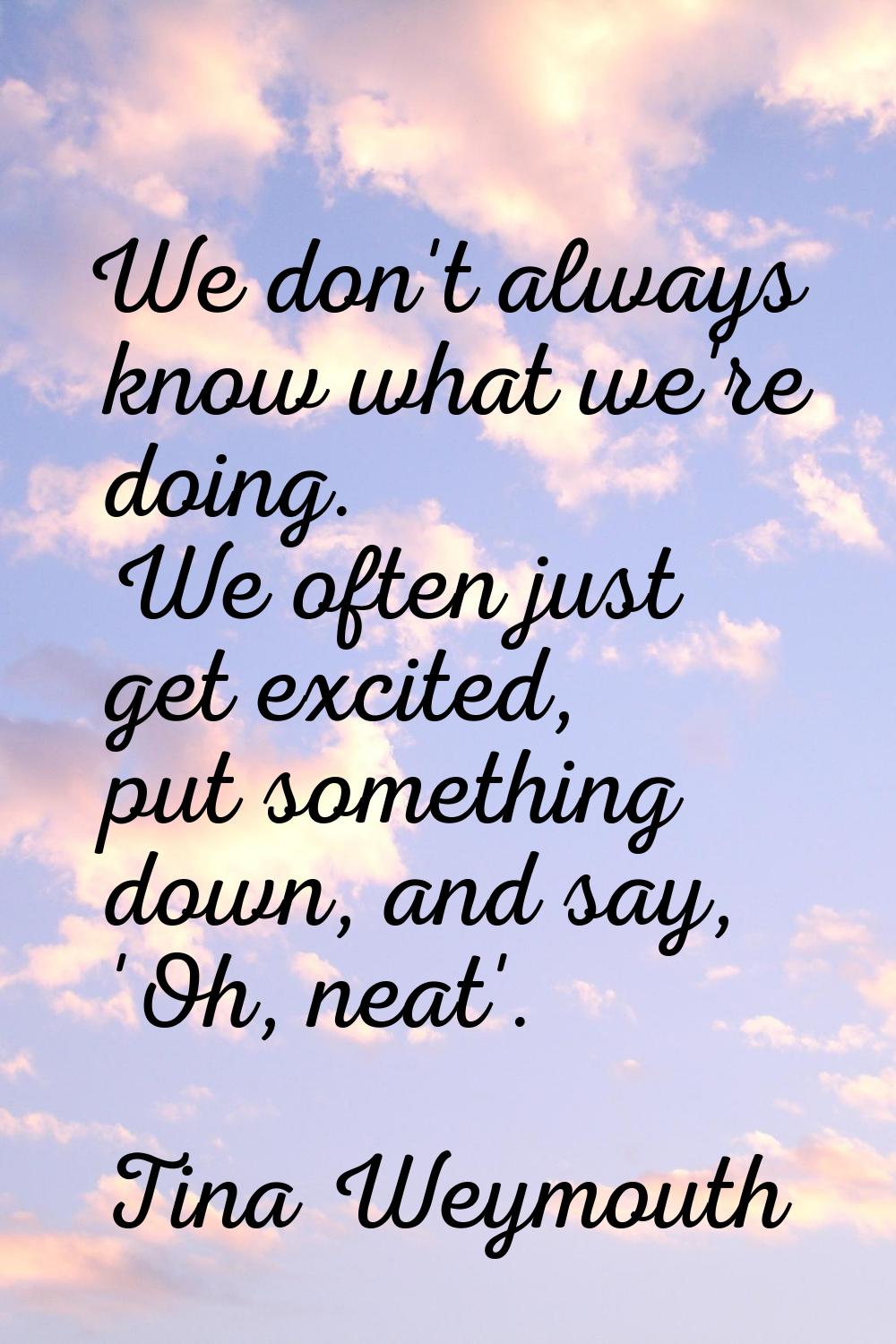 We don't always know what we're doing. We often just get excited, put something down, and say, 'Oh,