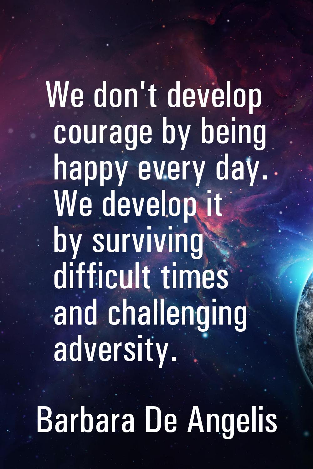 We don't develop courage by being happy every day. We develop it by surviving difficult times and c