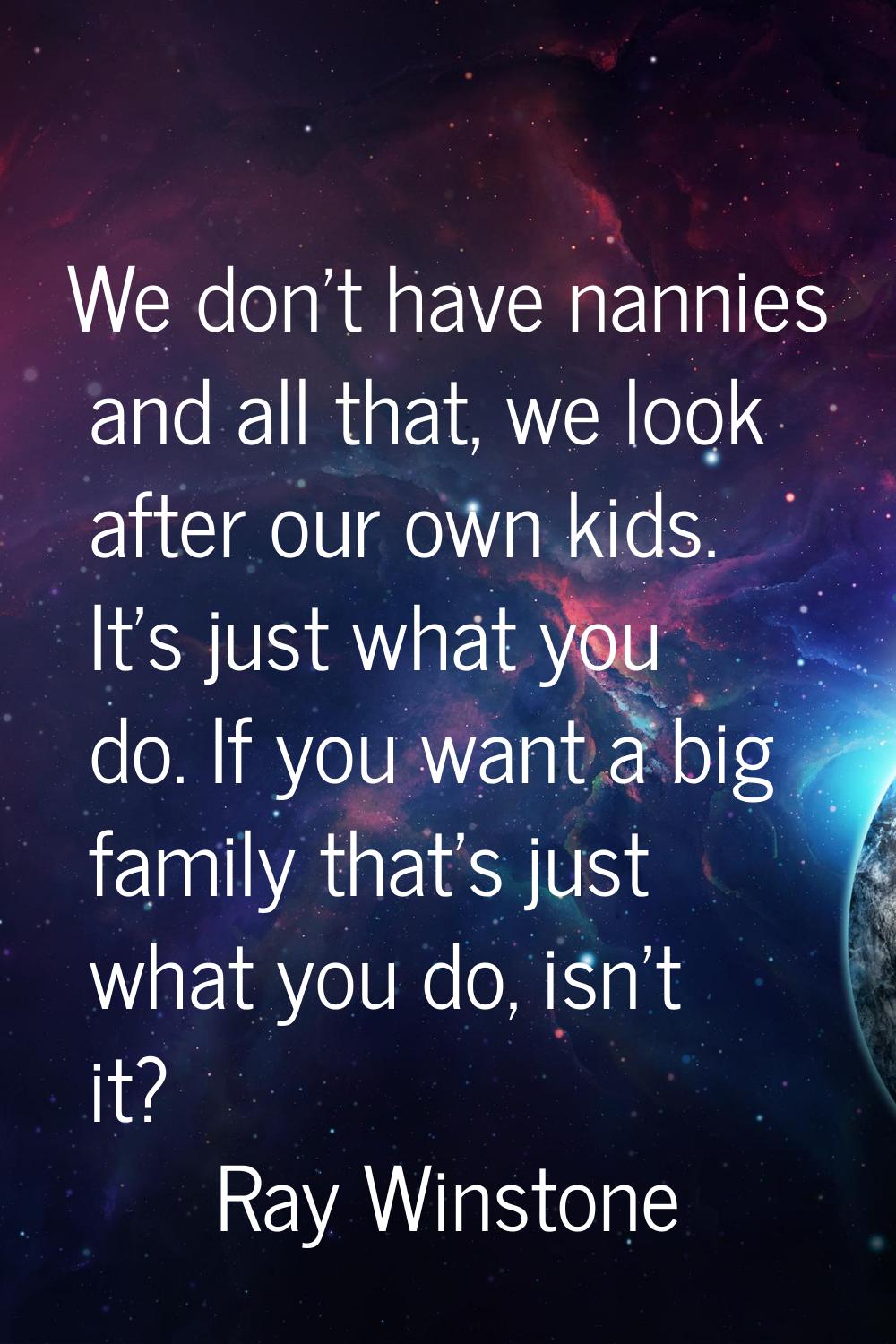 We don't have nannies and all that, we look after our own kids. It's just what you do. If you want 