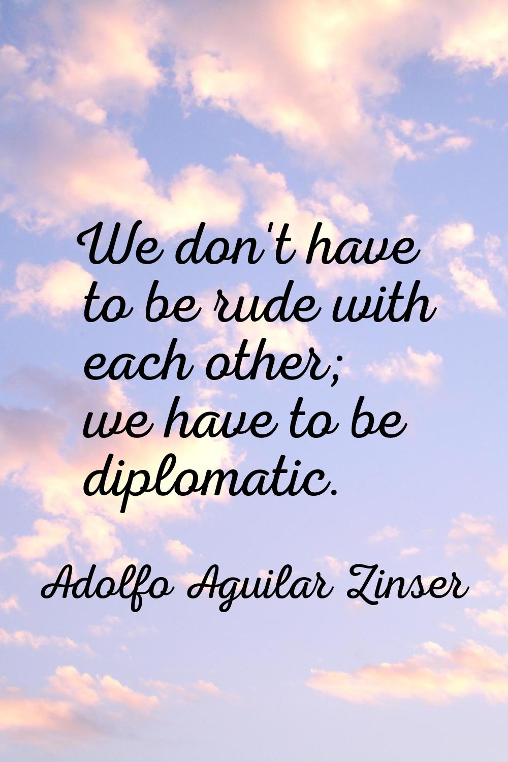 We don't have to be rude with each other; we have to be diplomatic.