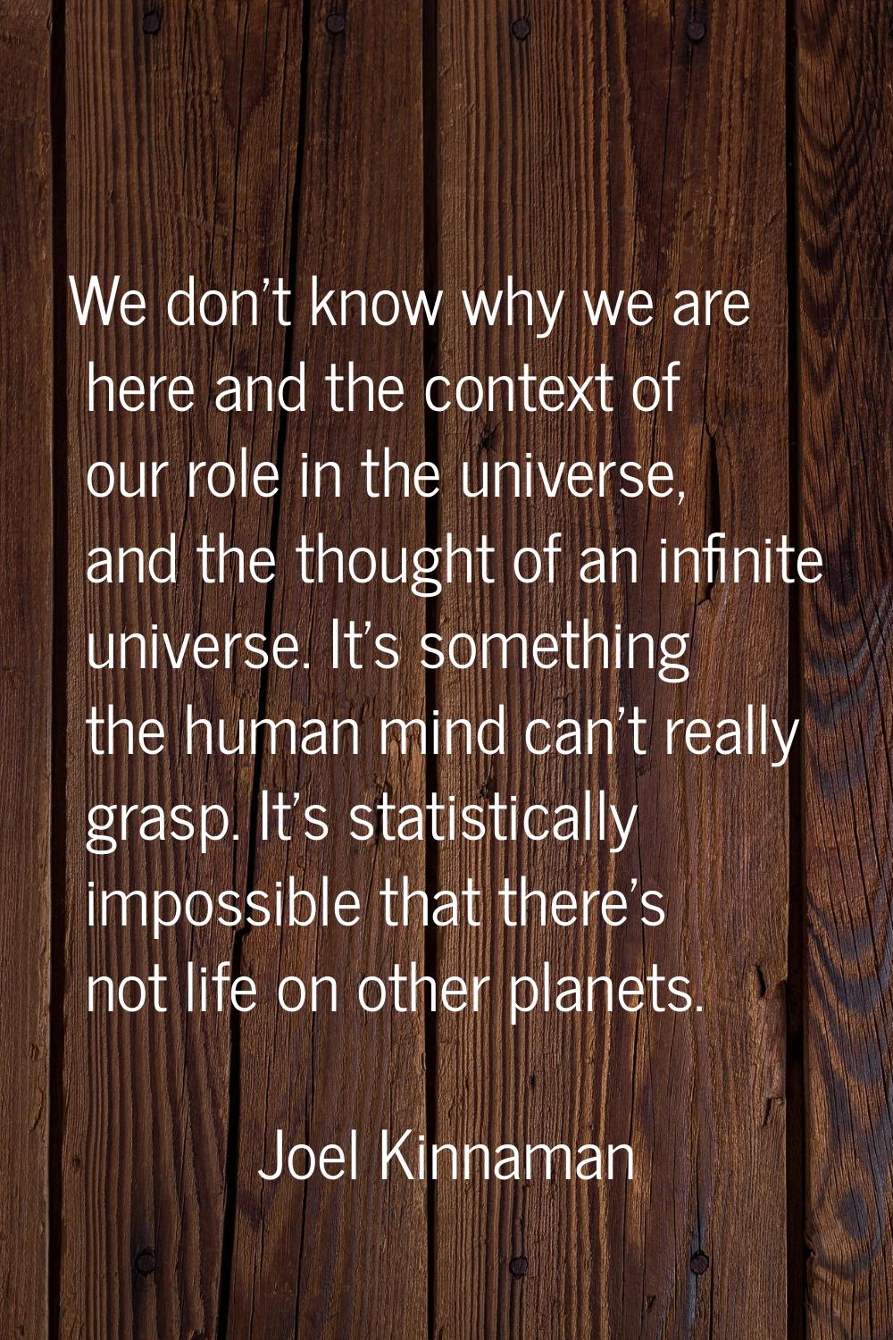We don't know why we are here and the context of our role in the universe, and the thought of an in