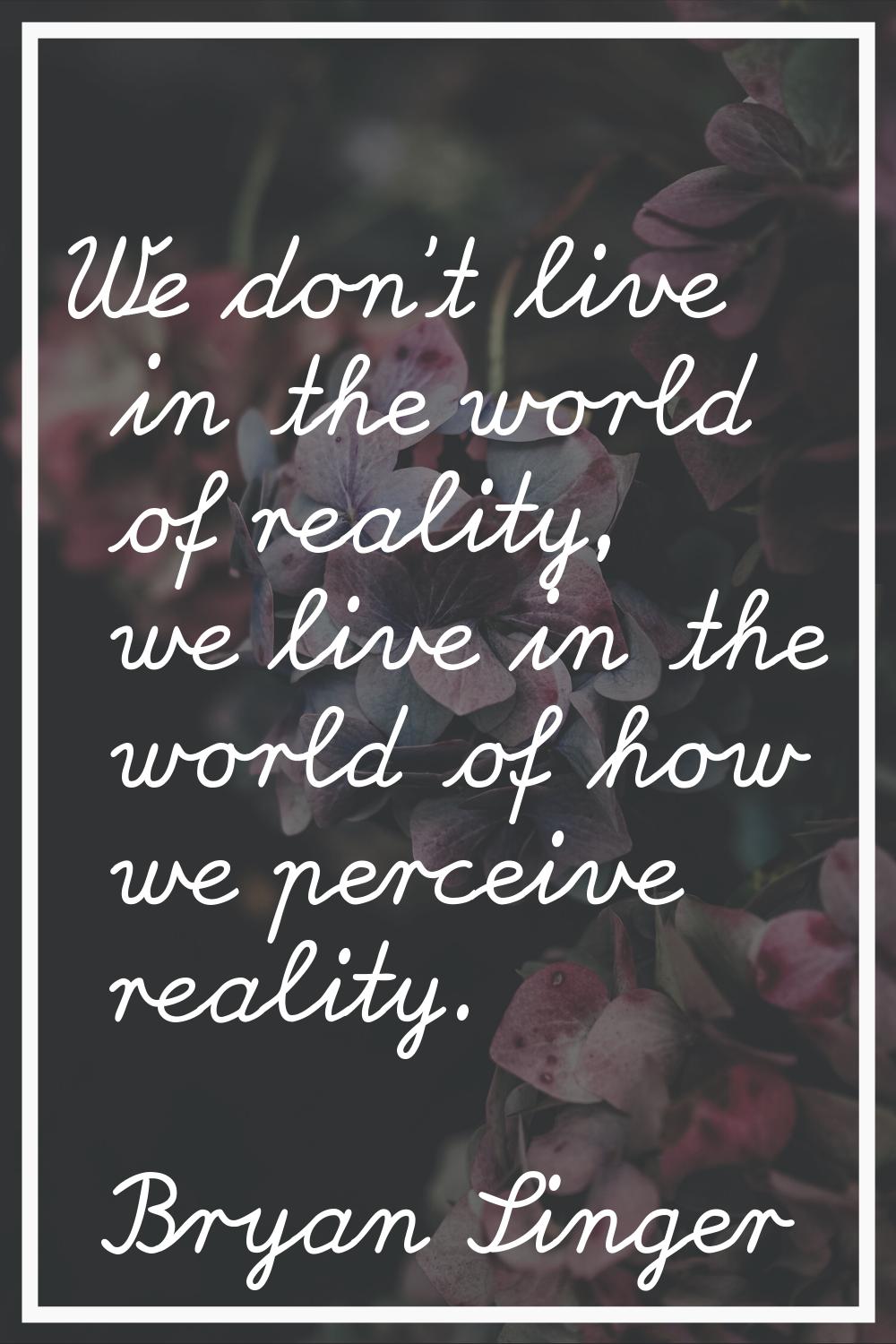 We don't live in the world of reality, we live in the world of how we perceive reality.